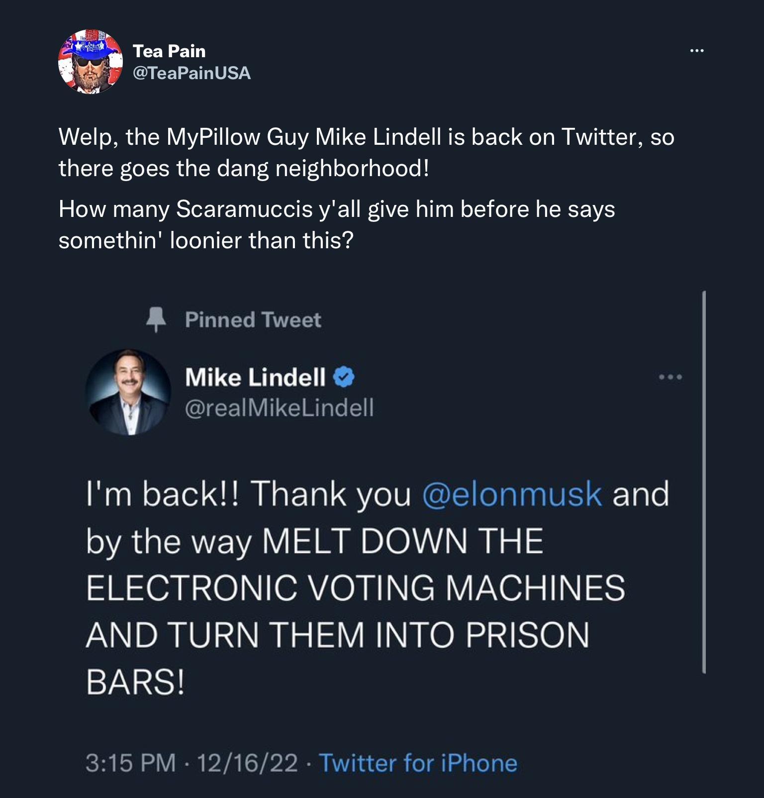 TeaPainUsA Welp the MyPillow Guy Mike Lindell is back on Twitter so there goes the dang neighborhood How many Scaramuceis yall give him before he says somethin loonier than this R Pinned Twset ke Lindell ICEI T RG Im back Thank you elonmusk and AGEREVRV ISRl NIz ELECTRONIC VOTING MACHINES AND TURN THEM INTO PRISON BARS 315 PM 121622 Twitter for iPhone