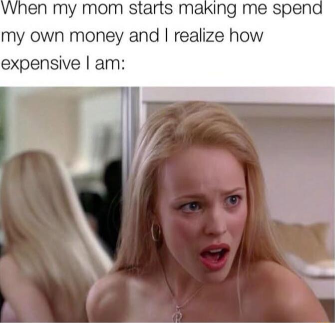 When my mom starts making me spend my own money and I realize how expensive I am: