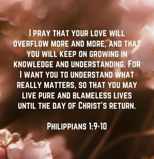 I PRAY THAT YOUR LOVE WILL OVERFLOW MORE AND MORE, AND THAT YOU WILL KEEP ON GROWING IN KNOWLEDGE AND UNDERSTANDING. FOR I WANT YOU TO UNDERSTAND WHAT REALLY MATTERS, SO THAT YOU MAY LIVE PURE AND BLAMELESS LIVES UNTIL THE DAY OF CHRIST’S RETURN. PHILIPPIANS 1:9-10