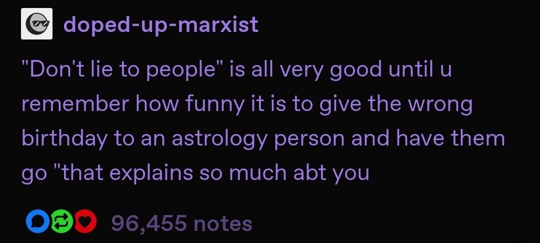 doped up marxist Dont lie to people is all very good until u remember how funny it is to give the wrong birthday to an astrology person and have them go that explains so much abt you OBO 96455 notes