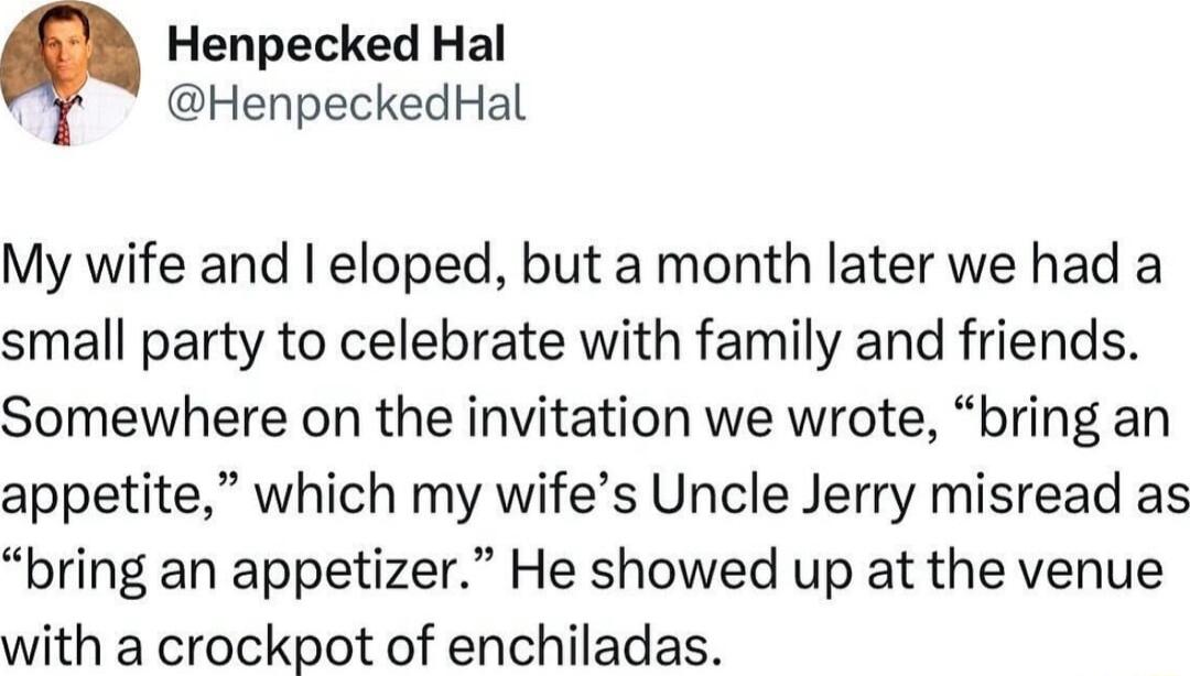 Henpecked Hal HenpeckedHal My wife and eloped but a month later we had a small party to celebrate with family and friends Somewhere on the invitation we wrote bring an appetite which my wifes Uncle Jerry misread as bring an appetizer He showed up at the venue with a crockpot of enchiladas