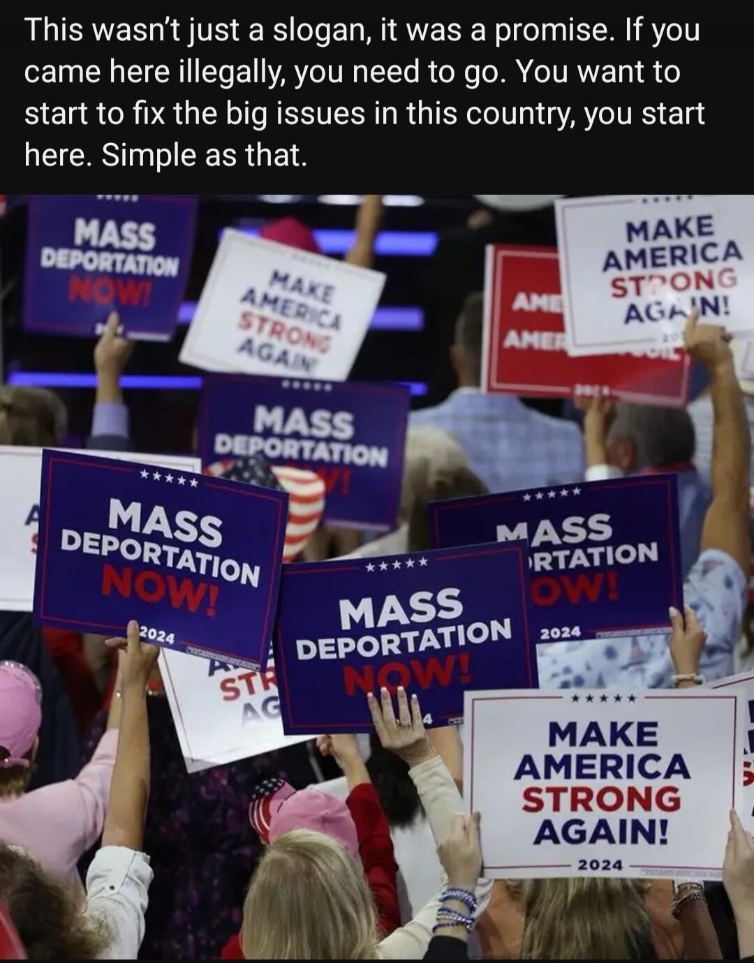 This wasn’t just a slogan, it was a promise. If you came here illegally, you need to go. You want to start to fix the big issues in this country, you start here. Simple as that. MASS DEPORTATION NOW! MAKE AMERICA STRONG AGAIN! 2024