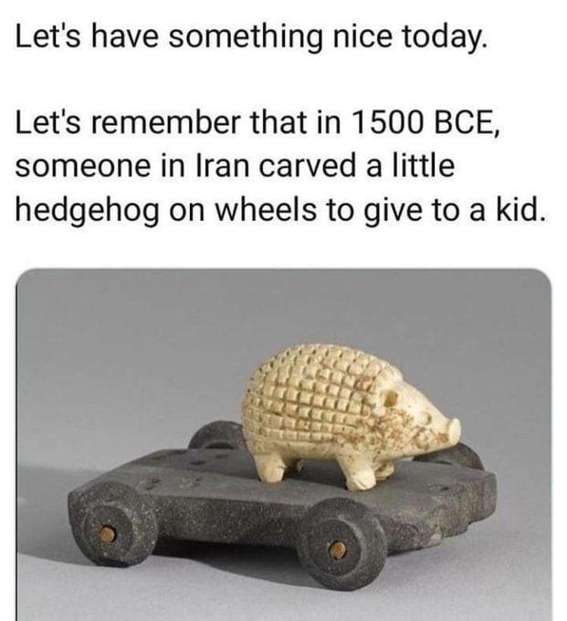 Lets have something nice today Lets remember that in 1500 BCE someone in Iran carved a little hedgehog on wheels to give to a kid