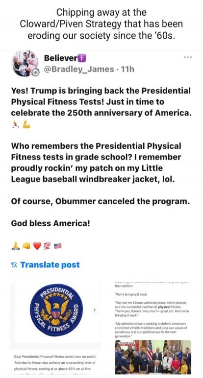 Chipping away at the Cloward/Piven Strategy that has been eroding our society since the '60s. Believer @Bradley_James 11h. Yes! Trump is bringing back the Presidential Physical Fitness Tests! Just in time to celebrate the 250th anniversary of America. Who remembers the Presidential Physical Fitness tests in grade school? I remember proudly rockin' 