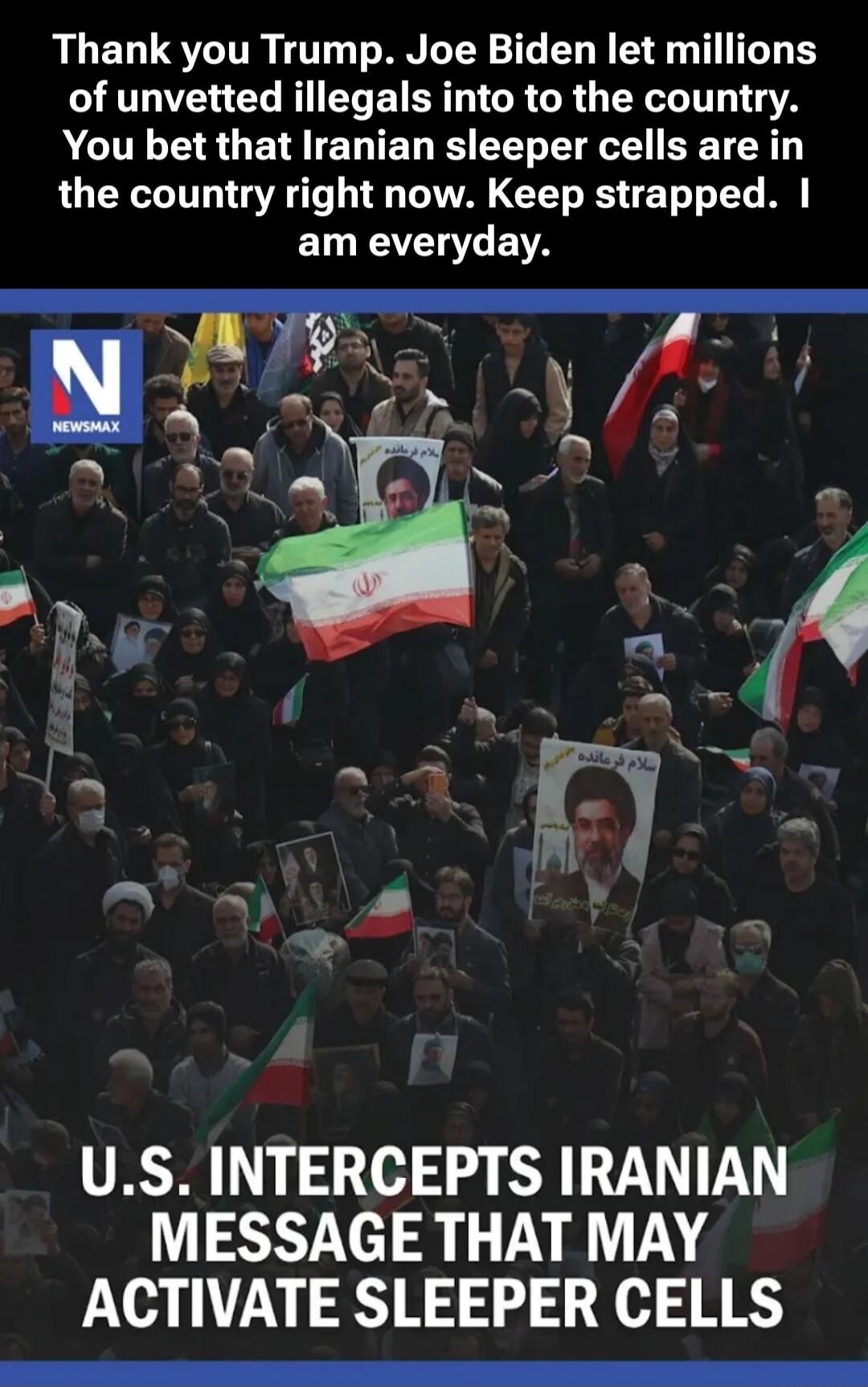 Thank you Trump. Joe Biden let millions of unvetted illegals into to the country. You bet that Iranian sleeper cells are in the country right now. Keep strapped. I am everyday. U.S. INTERCEPTS IRANIAN MESSAGE THAT MAY ACTIVATE SLEEPER CELLS