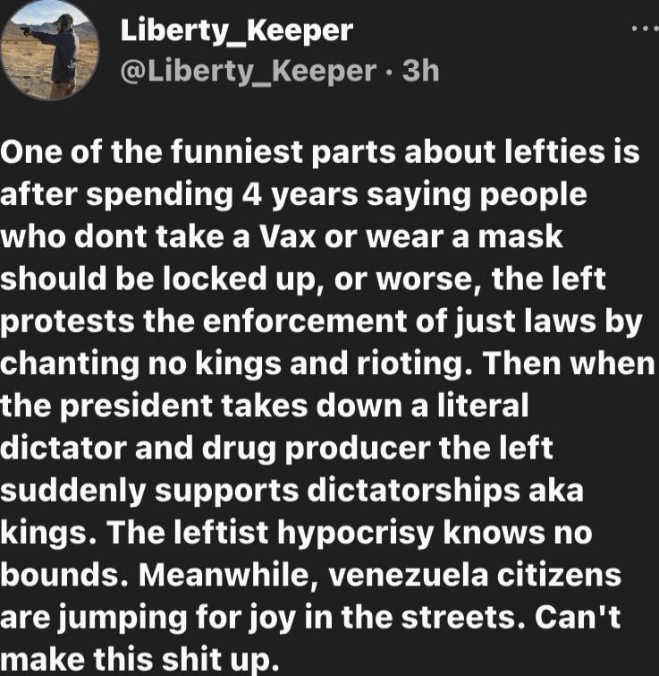 One of the funniest parts about lefties is after spending 4 years saying people who dont take a Vax or wear a mask should be locked up, or worse, the left protests the enforcement of just laws by chanting no kings and rioting. Then when the president takes down a literal dictator and drug producer the left suddenly supports dictatorships aka kings.