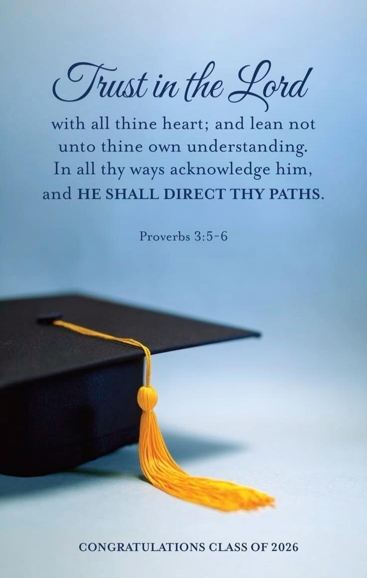 Trust in the Lord with all thine heart; and lean not unto thine own understanding. In all thy ways acknowledge him, and HE SHALL DIRECT THY PATHS. Proverbs 3:5-6. CONGRATULATIONS CLASS OF 2026