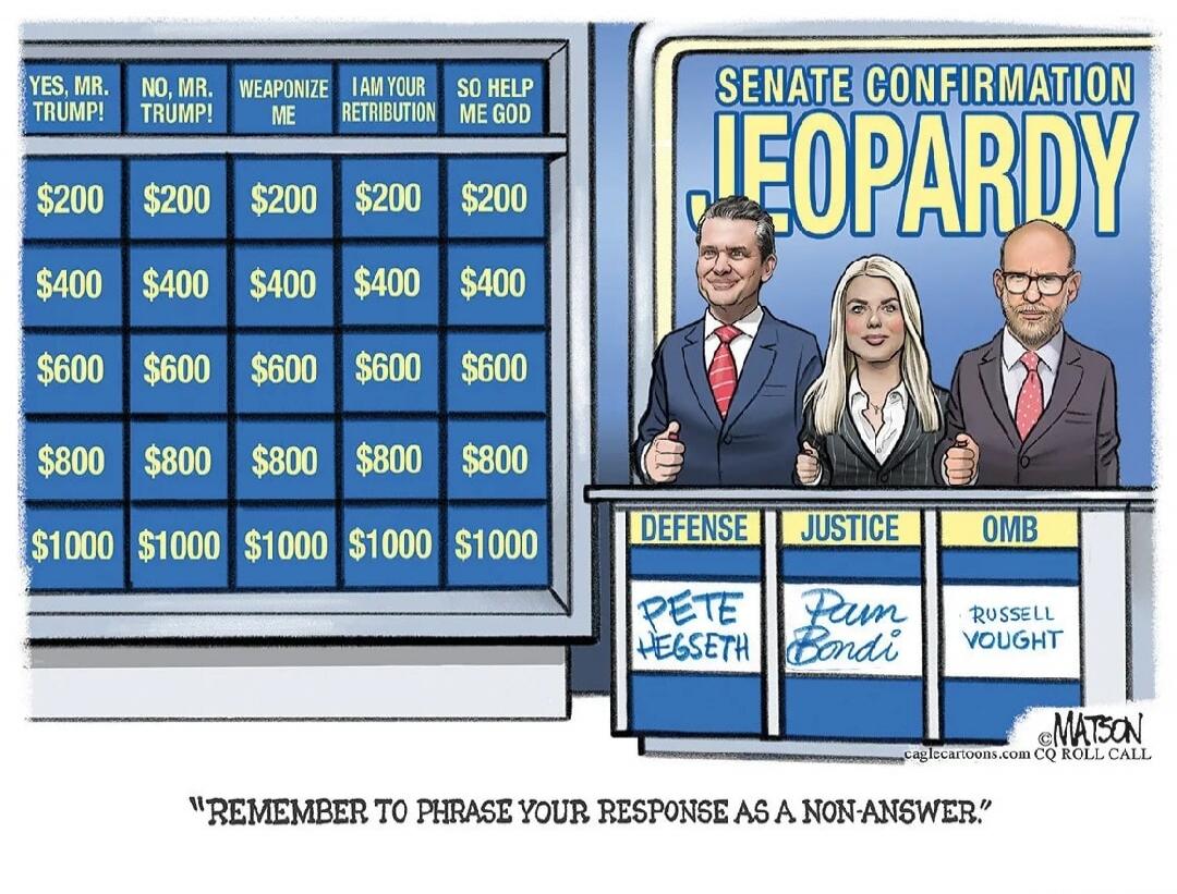 SENATE CONFIRMATION JEOPARDY YES, MR. TRUMP! NO, MR. TRUMP! WEAPONIZE ME I AM YOUR RETRIBUTION SO HELP ME GOD $200 $200 $200 $200 $200 $400 $400 $400 $400 $400 $600 $600 $600 $600 $600 $800 $800 $800 $800 $800 $1000 $1000 $1000 $1000 $1000 DEFENSE JUSTICE OMB PETE HEGSETH PAM BONDI RUSSELL VOUGHT MATSON caglecartoons.com CQ ROLL CALL 