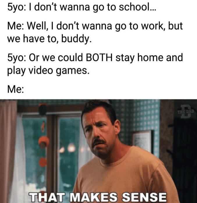 5yo dont wanna go to school Me Well dont wanna go to work but we have to buddy 5yo Or we could BOTH stay home and play video games