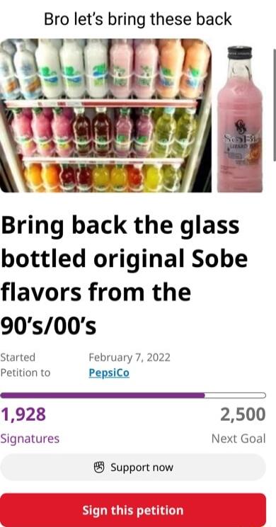 Bro lets bring these back Bring back the glass bottled original Sobe flavors from the 90s00s Started February 7 2022 Petition to PepsiCo 1928 2500 Signatures Next Goal Support now Sign this petition