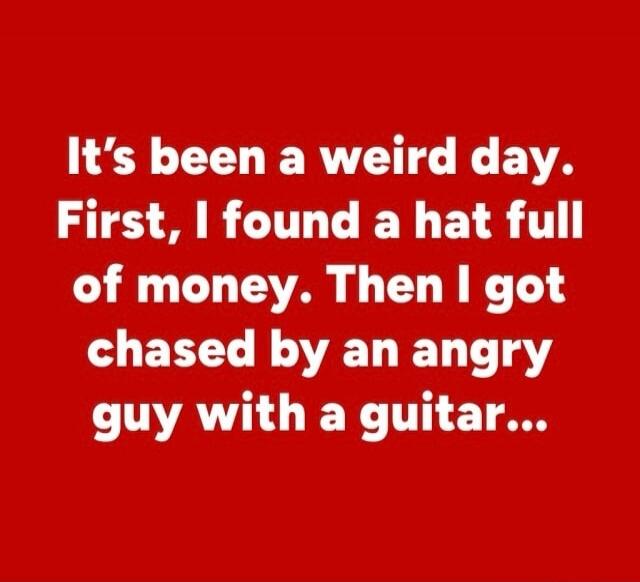 It's been a weird day. First, I found a hat full of money. Then I got chased by an angry guy with a guitar...