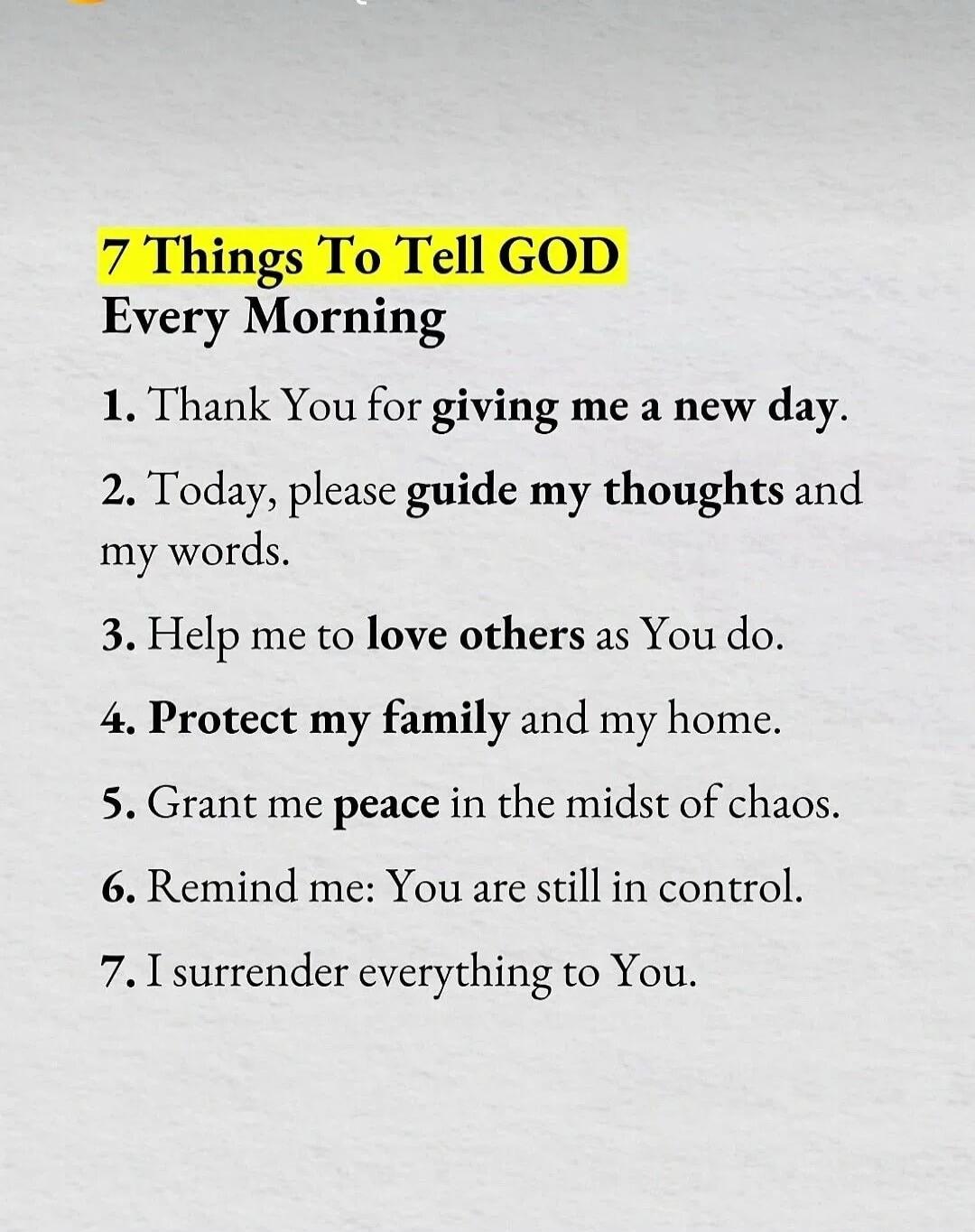 7 Things To Tell GOD Every Morning. 1. Thank You for giving me a new day. 2. Today, please guide my thoughts and my words. 3. Help me to love others as You do. 4. Protect my family and my home. 5. Grant me peace in the midst of chaos. 6. Remind me: You are still in control. 7. I surrender everything to You.