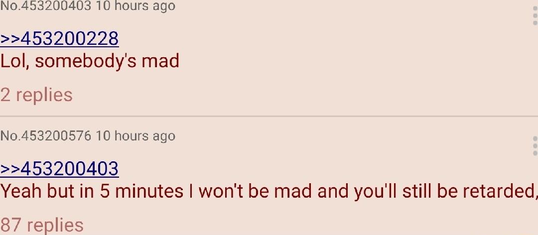 NO4332400403 10 hours ago 453200228 Lol somebodys mad 2 replies No 453200576 10 hours ago 453200403 Yeah but in 5 minutes wont be mad and youll still be retarded 87 replies