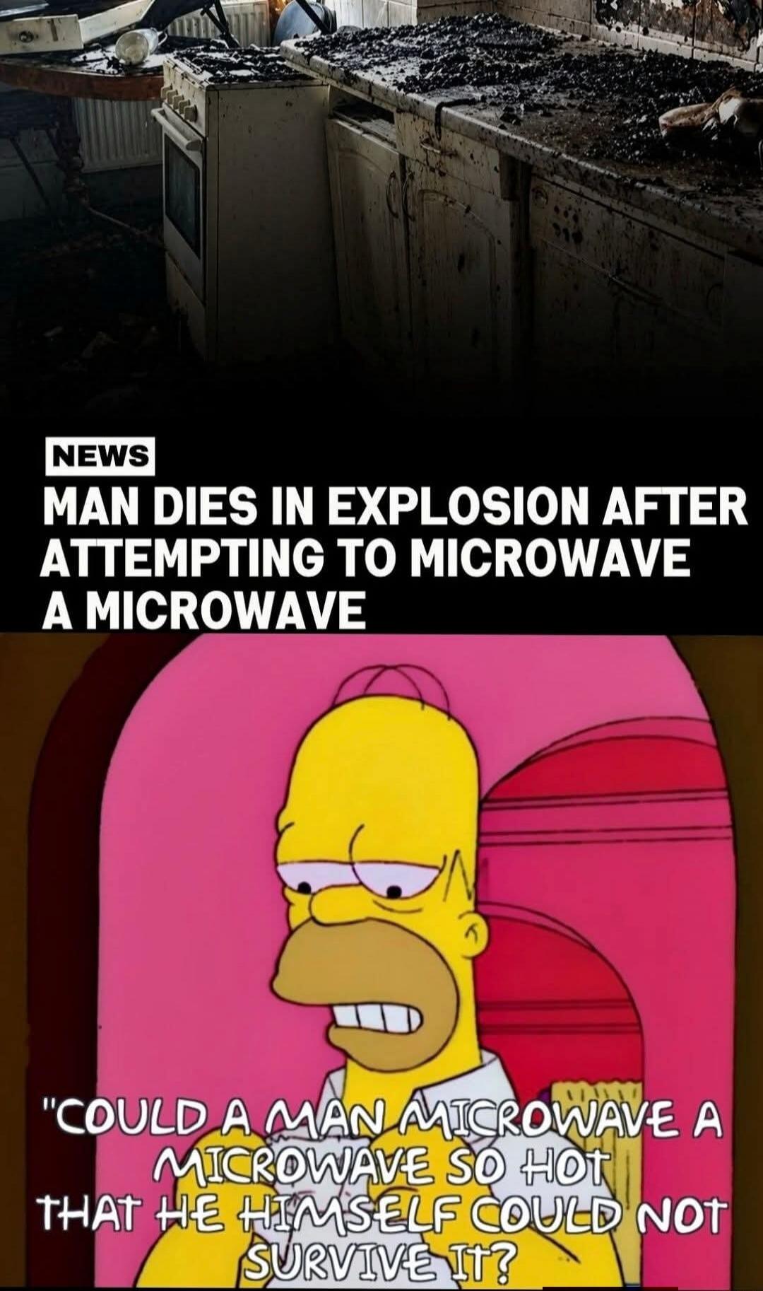 NEWS MAN DIES IN EXPLOSION AFTER ATTEMPTING TO MICROWAVE A MICROWAVE COULD A MAN MICROWAVE A MICROWAVE SO HOT THAT HE HIMSELF COULD NOT SURVIVE IT?