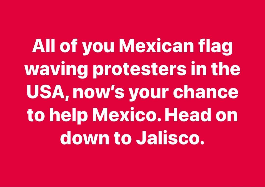 All of you Mexican flag waving protesters in the USA, now's your chance to help Mexico. Head on down to Jalisco.