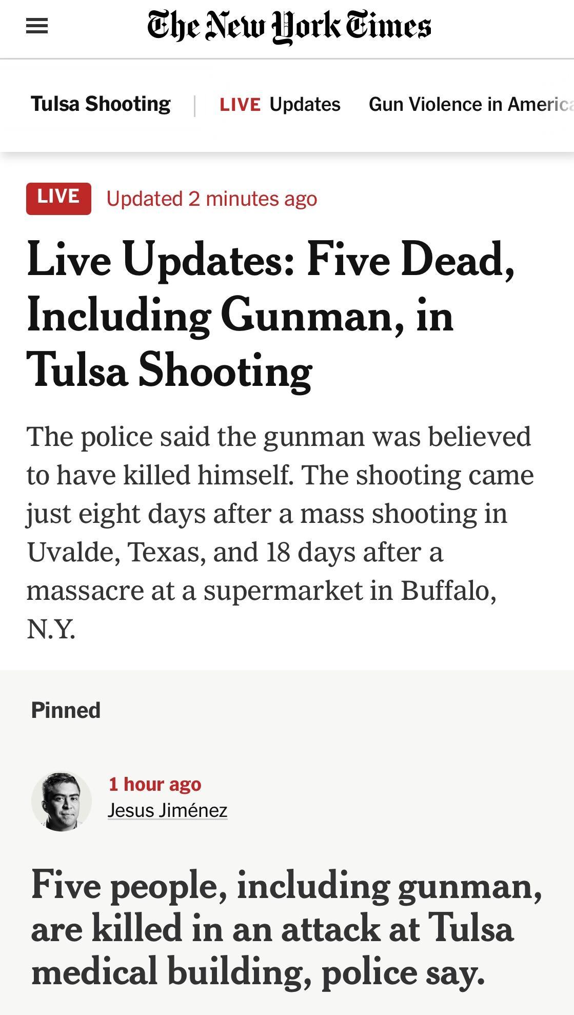 he New Hork imes Tulsa Shooting LIVE Updates Gun Violence in Americ SLW Updated 2 minutes ago Live Updates Five Dead Including Gunman in Tulsa Shooting The police said the gunman was believed to have Killed himself The shooting came just eight days after a mass shooting in Uvalde Texas and 18 days after a massacre at a supermarket in Buffalo NY Pinned 1 hour ago Jesus Jimnez Five people including 