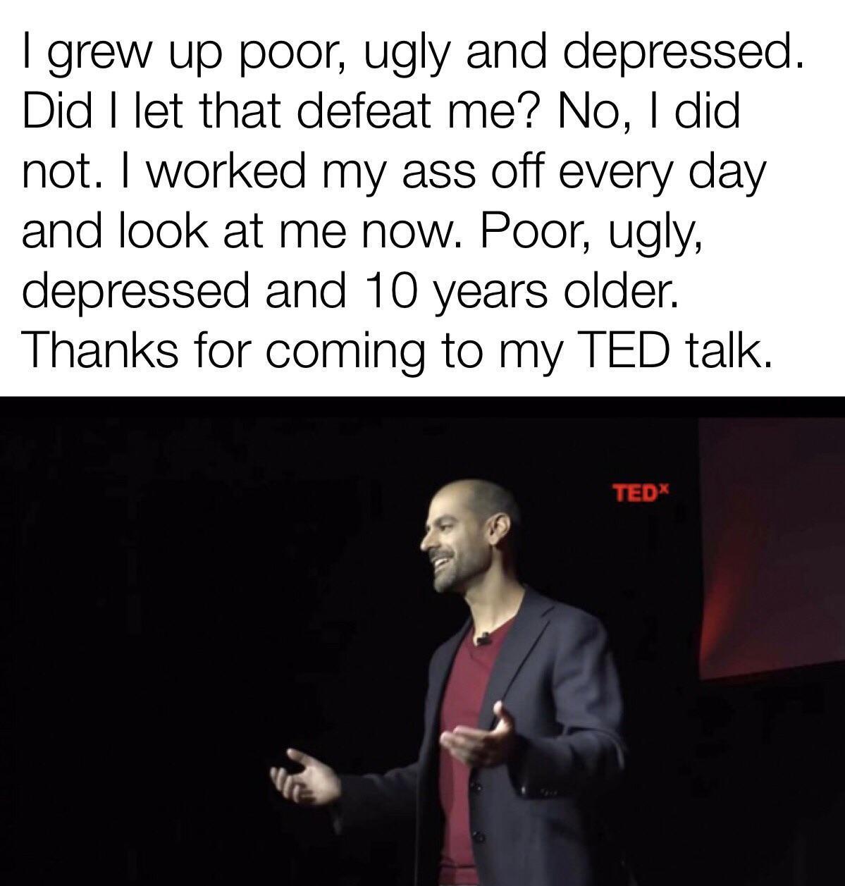 grew up poor ugly and depressed Did let that defeat me No did not worked my ass off every day and look at me now Poor ugly depressed and 10 years older Thanks for coming to my TED talk