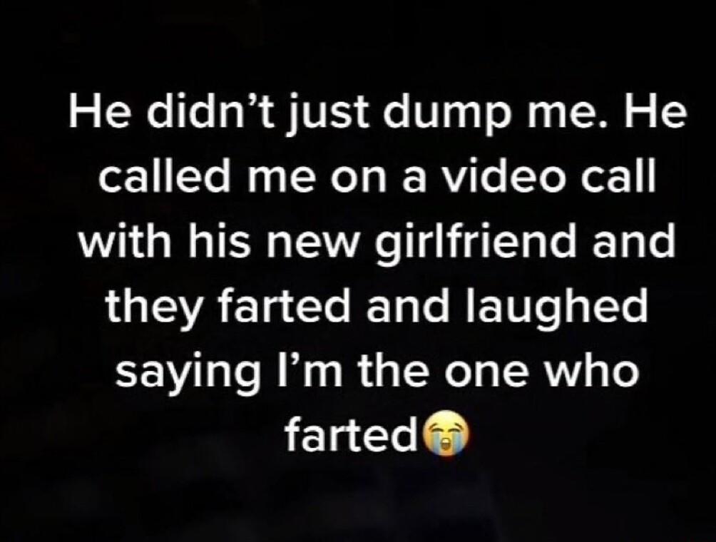 He didnt just dump me He called me on a video call with his new girlfriend and they farted and laughed saying Im the one who farted