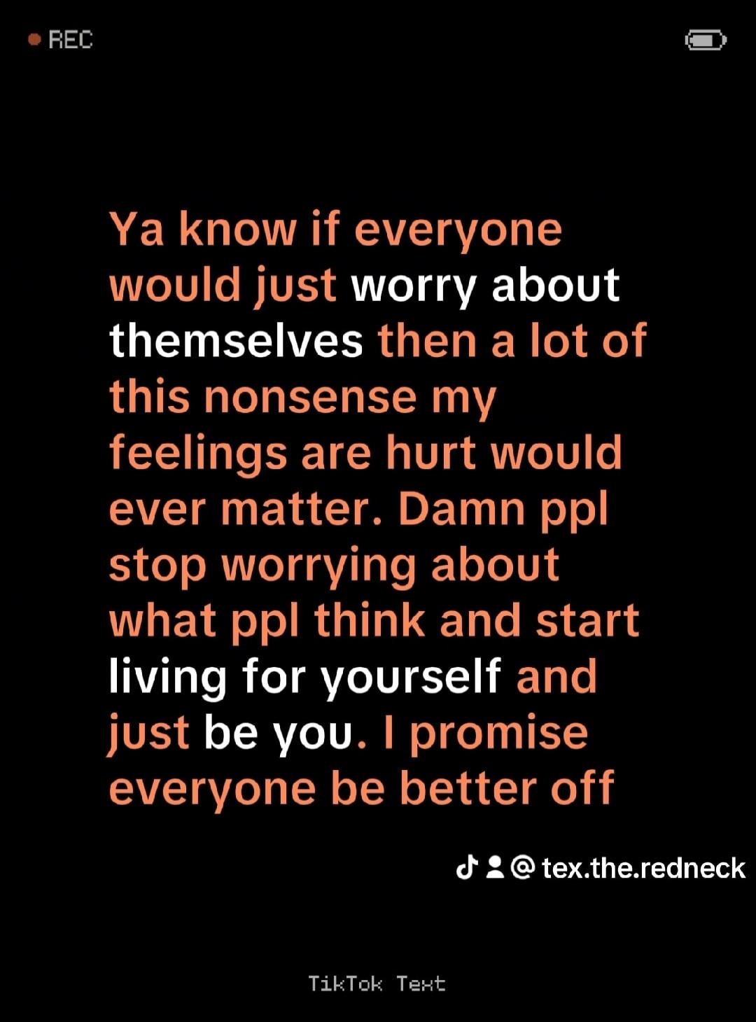 Ya know if everyone would just worry about themselves then a lot of this nonsense my feelings are hurt would ever matter. Damn people stop worrying about what people think and start living for yourself and just be you. I promise everyone would be better off.