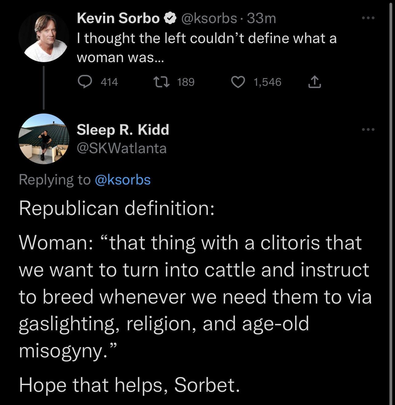 Kevin Sorbo ksorbs 33m 3 I thought the left couldnt define what a woman was o 1 189 VEEICIE A Sleep R Kidd Ny SKWatlanta Replying to ksorbs Republican definition Woman that thing with a clitoris that we want to turn into cattle and instruct to breed whenever we need them to via gaslighting religion and age old misogyny Hope that helps Sorbet