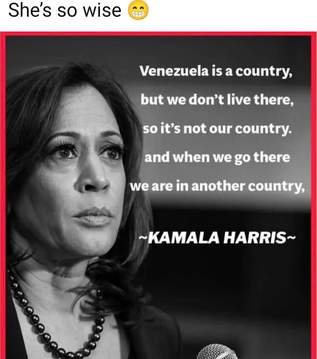 She’s so wise 😬
Venezuela is a country, but we don’t live there, so it’s not our country. and when we go there we are in another country, ~KAMALA HARRIS~