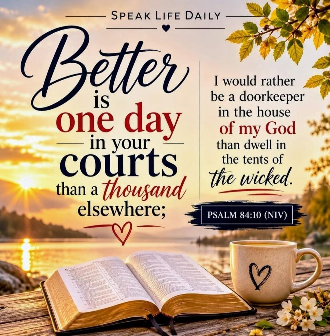 SPEAK LIFE DAILY. Better is one day in your courts than a thousand elsewhere; I would rather be a doorkeeper in the house of my God than dwell in the tents of the wicked. PSALM 84:10 (NIV)