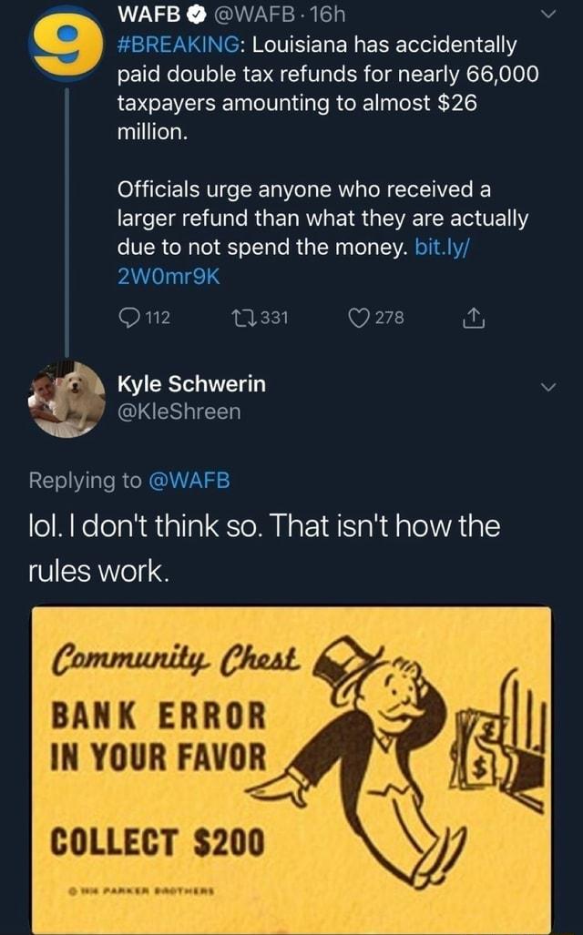 WAFB W 9 Louisiana has accidentally paid double tax refunds for nearly 66000 taxpayers amounting to almost 26 million Officials urge anyone who received a larger refund than what they are actually COCRCRTIR L RGER L Kyle Schwerin J lol dont think so That isnt how the rules work Community Chest BANK ERROR IN YOUR FAVOR COLLECT 200