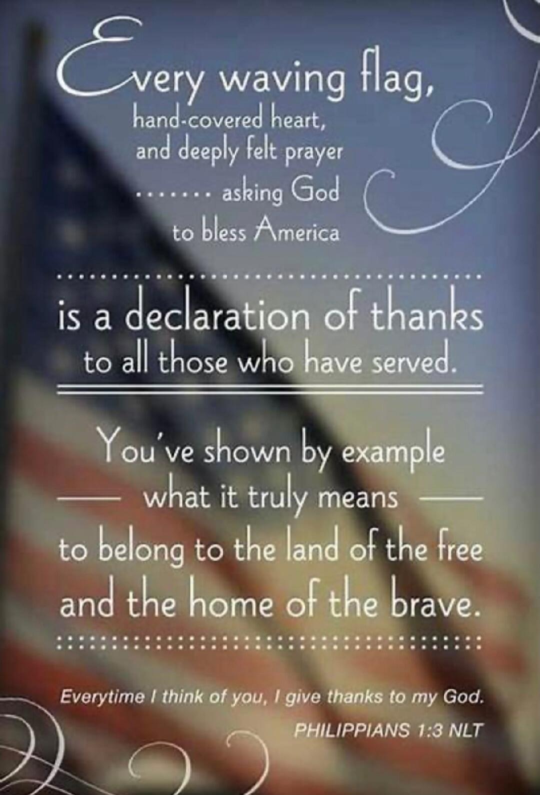 Every waving flag,\nhand-covered heart,\nand deeply felt prayer\n......... asking God\nto bless America\n\nis a declaration of thanks\nto all those who have served.\n\nYou've shown by example\nwhat it truly means\nto belong to the land of the free\nand the home of the brave.\n\nEverytime I think of you, I give thanks to my God.\nPHILIPPIANS 1:3 NLT