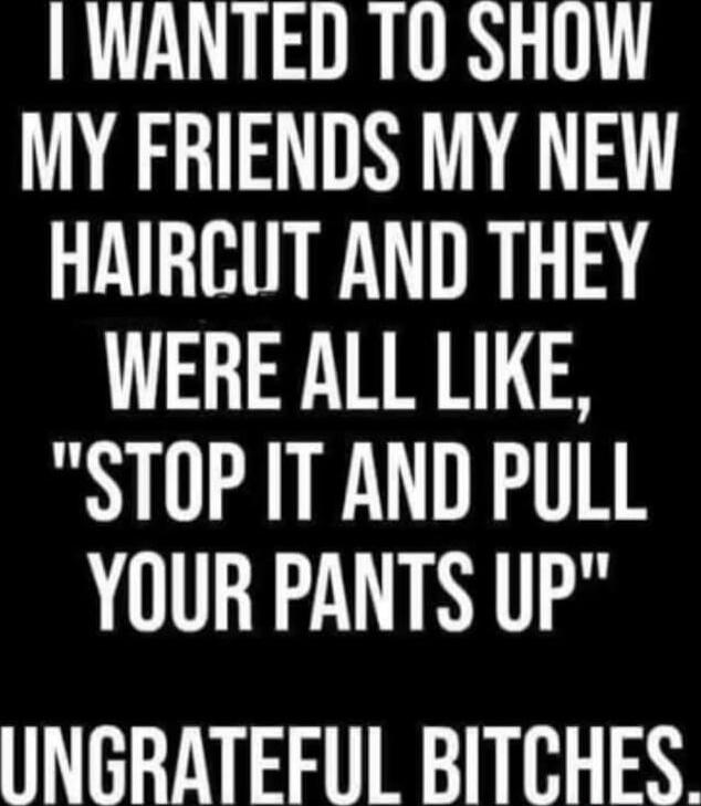 I WANTED TO SHOW MY FRIENDS MY NEW HAIRCUT AND THEY WERE ALL LIKE, 
