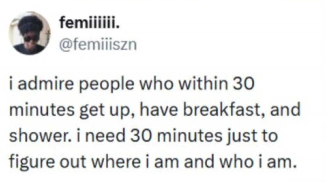 femiiiiii. @femiiiszn i admire people who within 30 minutes get up, have breakfast, and shower. i need 30 minutes just to figure out where i am and who i am.