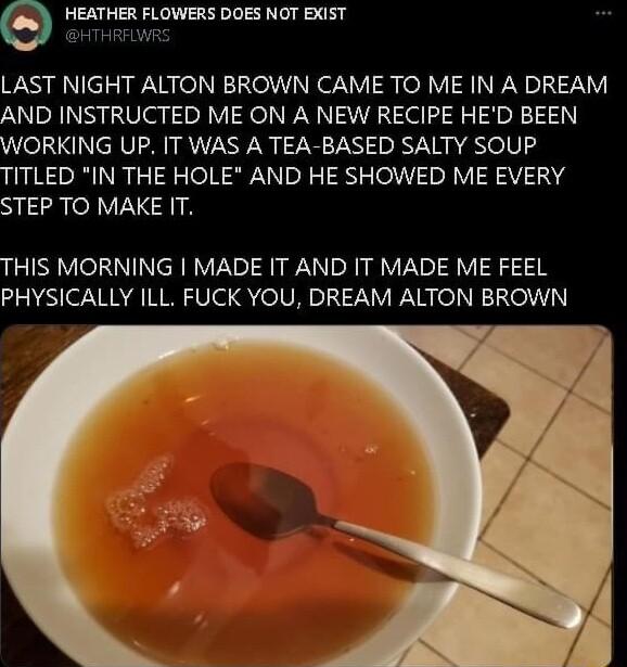 HEATHER FLOWERS DOES NOT EXIST THRFLWRS LAST NIGHT ALTON BROWN CAME TO ME IN A DREAM AND INSTRUCTED ME ON A NEW RECIPE HED BEEN WORKING UP IT WAS A TEA BASED SALTY SOUP TITLED IN THE HOLE AND HE SHOWED ME EVERY STEP TO MAKE IT THIS MORNING MADE IT AND IT MADE ME FEEL PHYSICALLY ILL FUCK YOU DREAM ALTON BROWN
