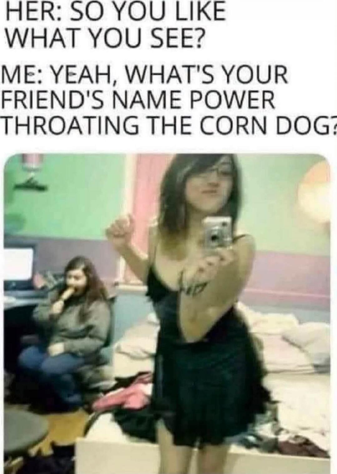 HER: SO YOU LIKE WHAT YOU SEE? ME: YEAH, WHAT'S YOUR FRIEND'S NAME POWER THROATING THE CORN DOG?