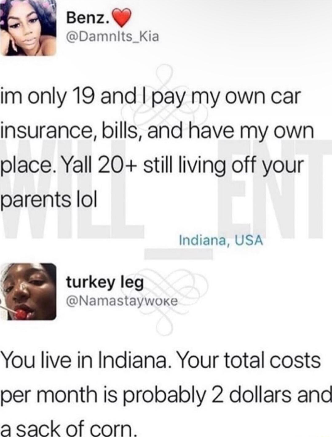 Benz Damnlts_Kia im only 19 and pay my own car insurance bills and have my own place Yall 20 still living off your parents lol Indiana USA turkey leg Namastaywoke You live in Indiana Your total costs per month is probably 2 dollars and a sack of corn