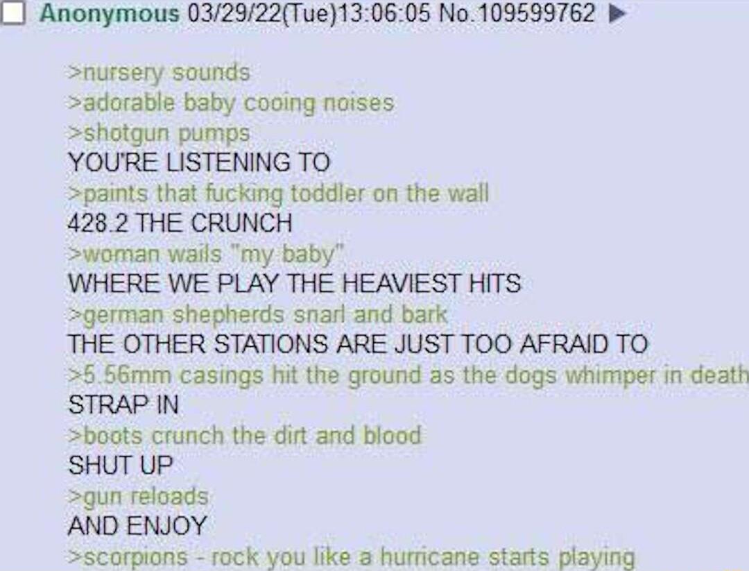 Anonymous 032922Tue130605 No 109539762 Snursery sounds adorable baby cooing noises shotgun pumps YOURE LISTENING TO paints that fucking toddler on the wall 4282 THE CRUNCH woman wails my baby WHERE WE PLAY THE HEAVIEST HITS german shepherds snarl and bark THE OTHER STATIONS ARE JUST TOO AFRAID TO 5 66mm casings hit the ground as the dogs whimper in death STRAP IN Sscorpions rock you like a hurrica