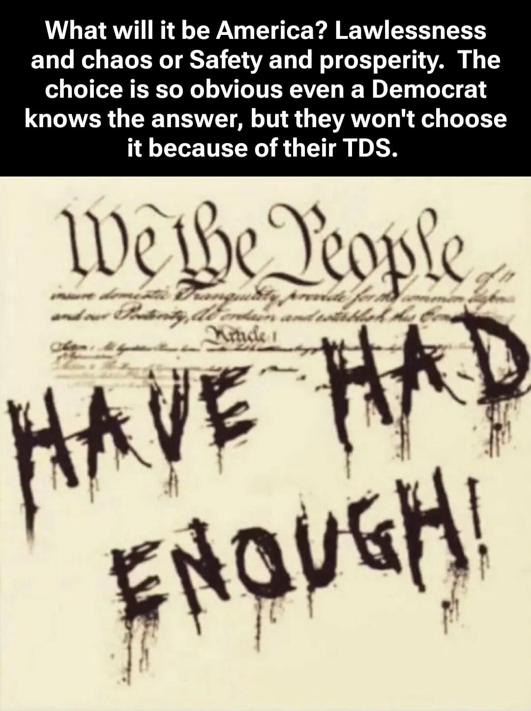 What will it be America? Lawlessness and chaos or Safety and prosperity. The choice is so obvious even a Democrat knows the answer, but they won't choose it because of their TDS. We the People HAVE HAD ENOUGH!