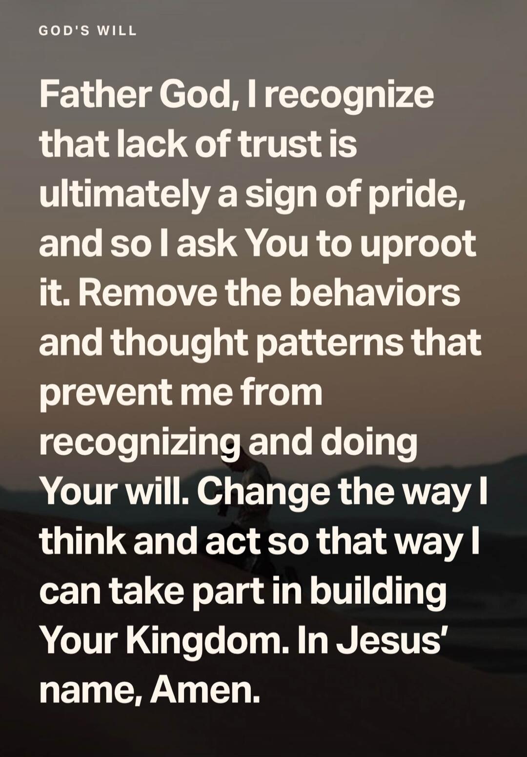 GOD'S WILL Father God, I recognize that lack of trust is ultimately a sign of pride, and so I ask You to uproot it. Remove the behaviors and thought patterns that prevent me from recognizing and doing Your will. Change the way I think and act so that way I can take part in building Your Kingdom. In Jesus' name, Amen.