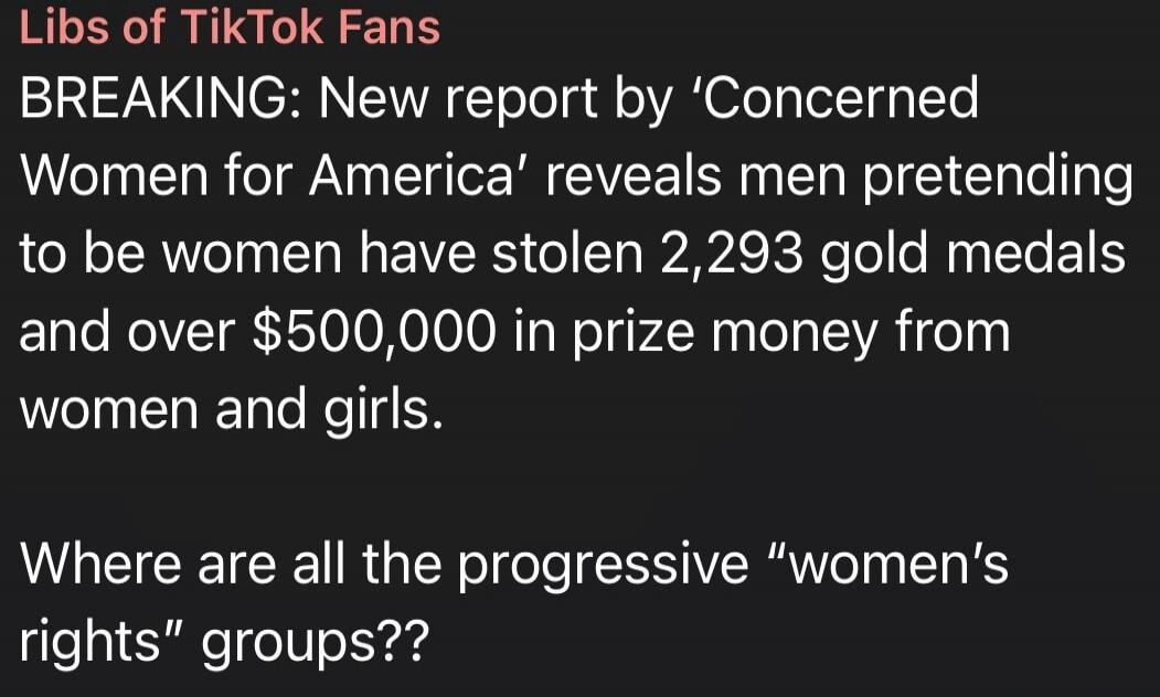 Libs of TikTok Fans BREAKING: New report by 'Concerned Women for America' reveals men pretending to be women have stolen 2,293 gold medals and over $500,000 in prize money from women and girls. Where are all the progressive 