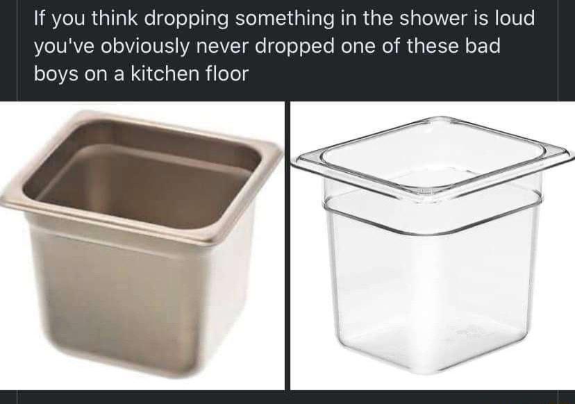 If you think dropping something in the shower is loud youve obviously never dropped one of these bad boys on a kitchen floor
