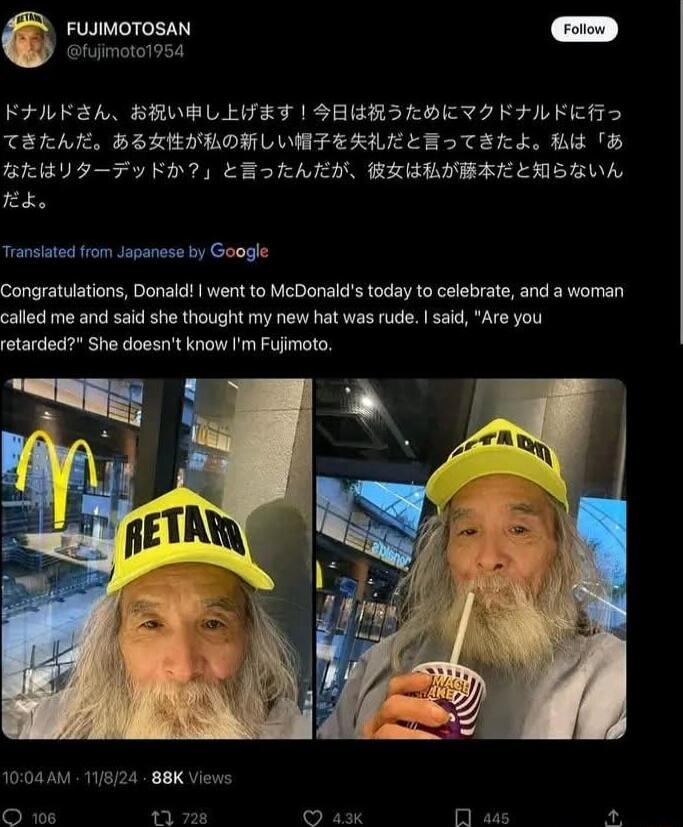 FUIMOTOSAN o Bhimalo1954 FFLKREA BRVBLEFET SERRILHETI FFLRER TERAL BILEILORLVHTFERLLEETER L B2 B BB STFy K7y EBhARN BRBBIBELLNSZVA K Transiated from Japanase by Google Congratulations Donald went to McDonalds today to celebrate and a woman called me and said she thought my new hat was rude said Are you She doesnt know Im Fujimoto 1004AM 118124 88K Views O 106 11 728
