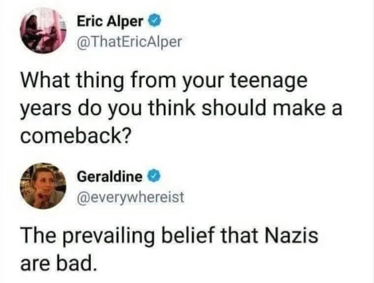 Eric Alper ThatEricAlper What thing from your teenage years do you think should make a comeback Geraldine everywhereist The prevailing belief that Nazis are bad