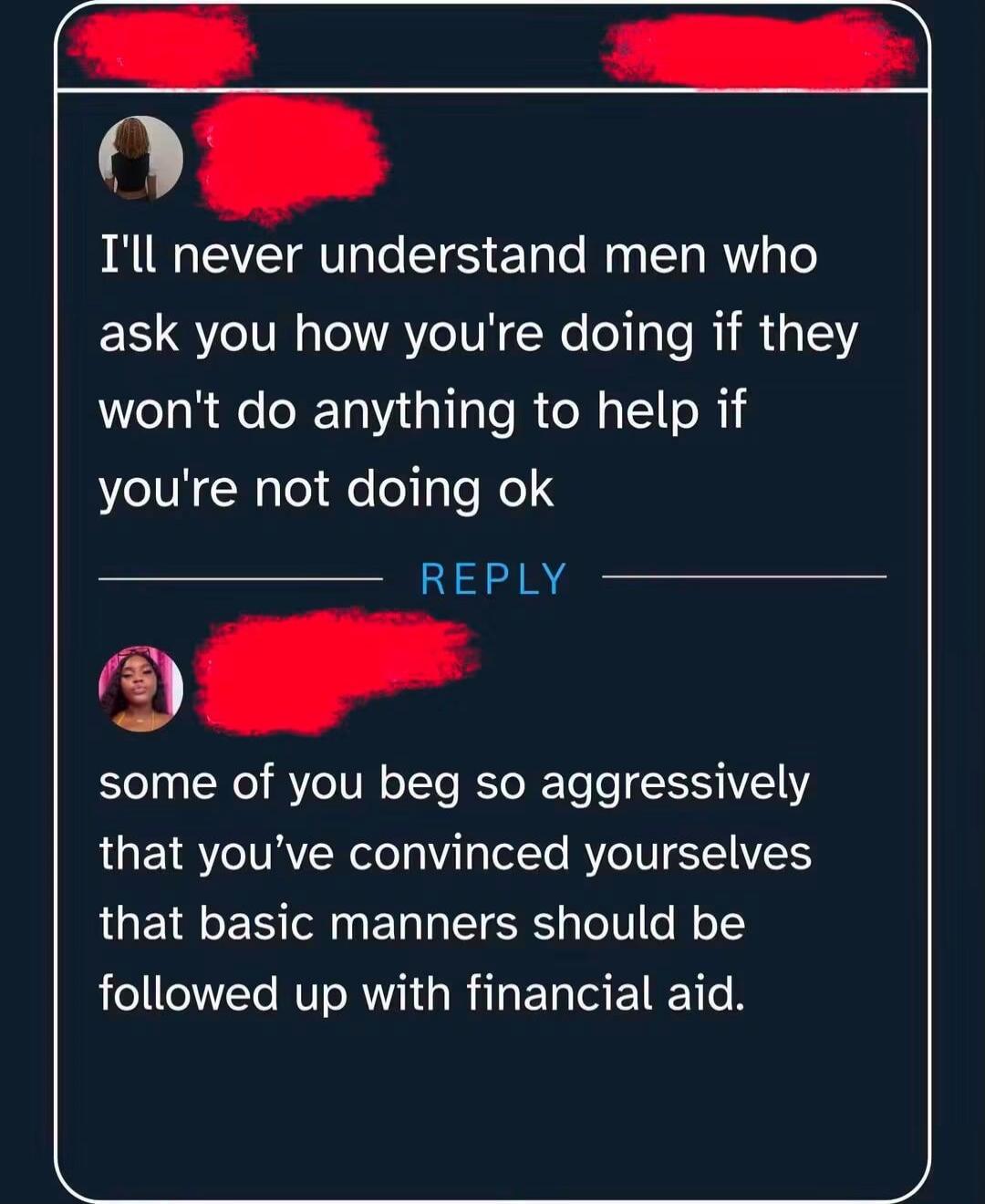 I'll never understand men who ask you how you're doing if they won't do anything to help if you're not doing ok. REPLY. some of you beg so aggressively that you've convinced yourselves that basic manners should be followed up with financial aid.