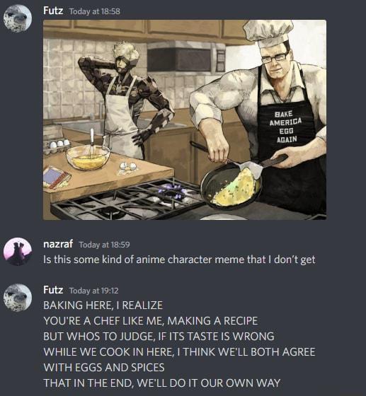 D o9 Futz Today at1858 nazraf Todayat 1859 Is this some kind of anime character meme that dont get Futz Todayat 1912 BAKING HERE REALIZE YOURE A CHEF LIKE ME MAKING A RECIPE BUT WHOS TO JUDGE IF ITS TASTE IS WRONG WHILE WE COOK IN HERE THINK WELL BOTH AGREE WITH EGGS AND SPICES THAT IN THE END WELL DO IT OUR OWN WAY