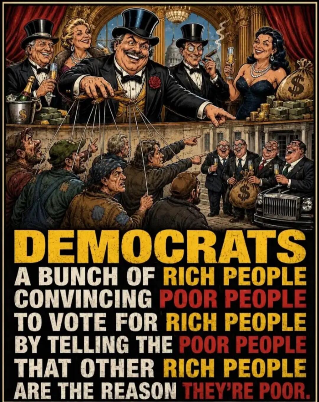 DEMOCRATS A BUNCH OF RICH PEOPLE CONVINCING POOR PEOPLE TO VOTE FOR RICH PEOPLE BY TELLING THE POOR PEOPLE THAT OTHER RICH PEOPLE ARE THE REASON THEY'RE POOR.