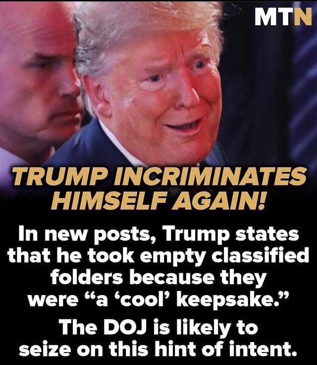 TRUMP INCRIMINATES HIMSELF AGAIN In new posts Trump states that he took empty classified LG CTER LTS T were a cool keepsake The DOJ is likely to seize on this hint of intent