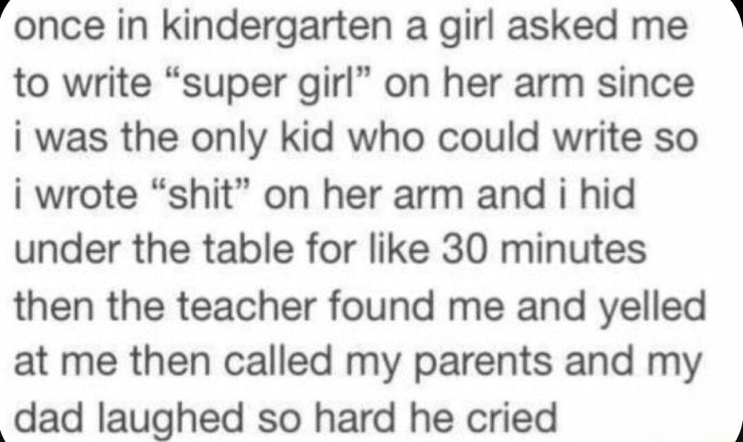 once in kindergarten a girl asked me to write super girl on her arm since i was the only kid who could write so i wrote shit on her arm and i hid under the table for like 30 minutes then the teacher found me and yelled at me then called my parents and my dad Iaughed so hard he cried