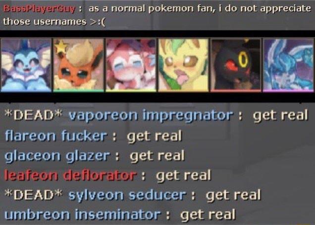 ioeuyol s as a normal pokemon fan i do not appreciate those usernames B 0 2 DEADX vaporeon impregnator get real flareon fucker get real o ETeTeleie VA2 el e oz faer elaflopitor e bt 0 7 R LTI V ey e umbreon inseminator get real