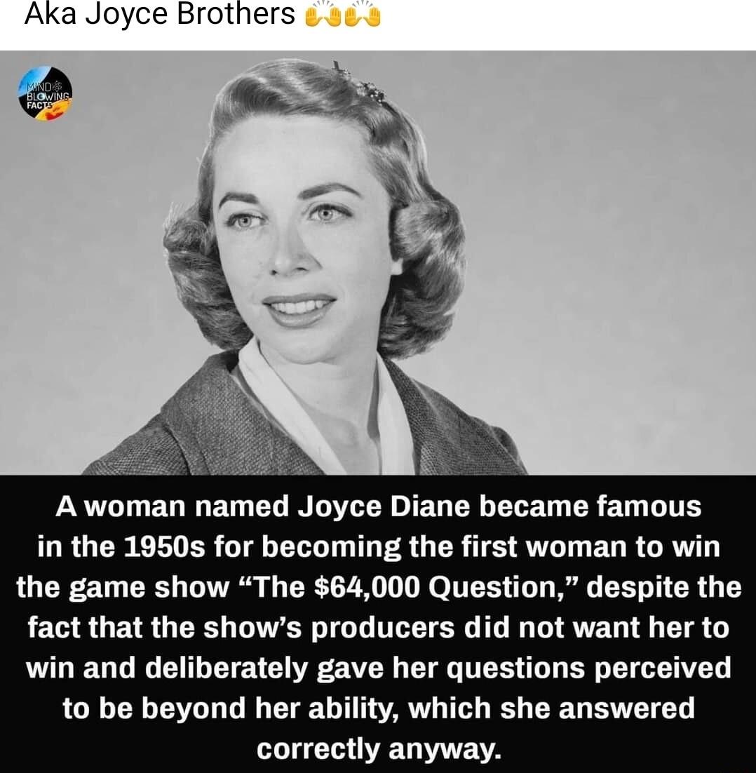 Aka Joyce Brothers A woman named Joyce Diane became famous in the 1950s for becoming the first woman to win the game show The 64000 Question despite the fact that the shows producers did not want her to win and deliberately gave her questions perceived to be beyond her ability which she answered LU GVETE