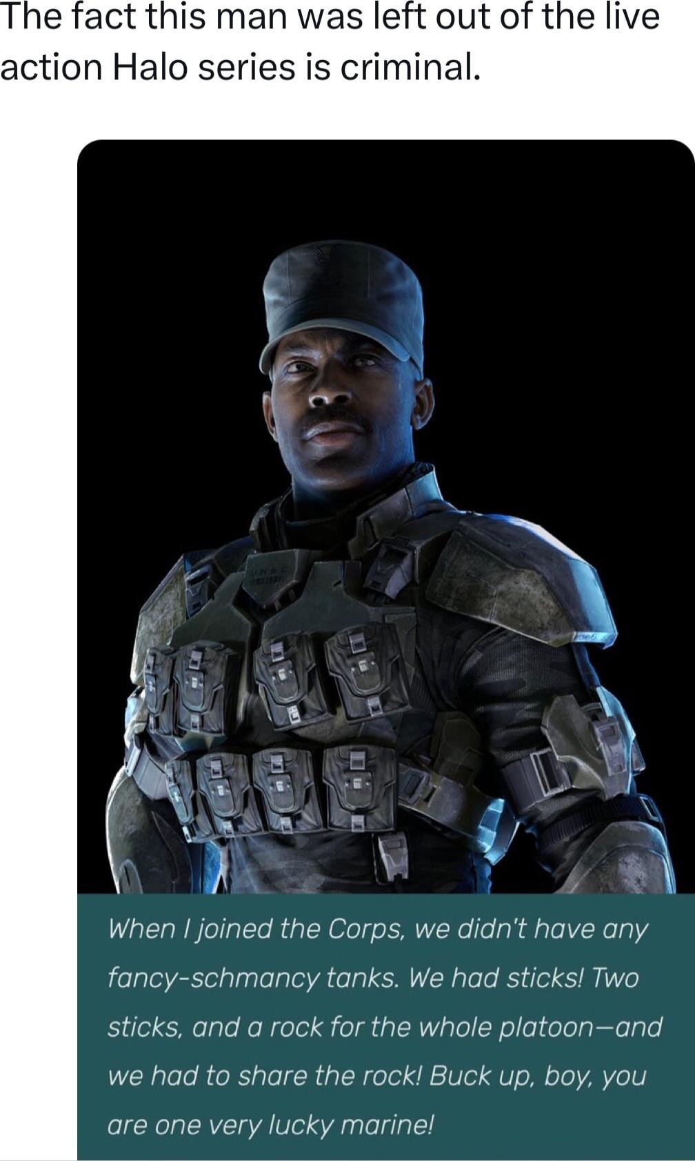e fact this man was left out of the live action Halo series is criminal When joined the Corps we didnt have any fancy schmancy tanks We had sticks Two sticks and a rock for the whole platoonand we had to share the rock Buck up boy you are one very lucky marine