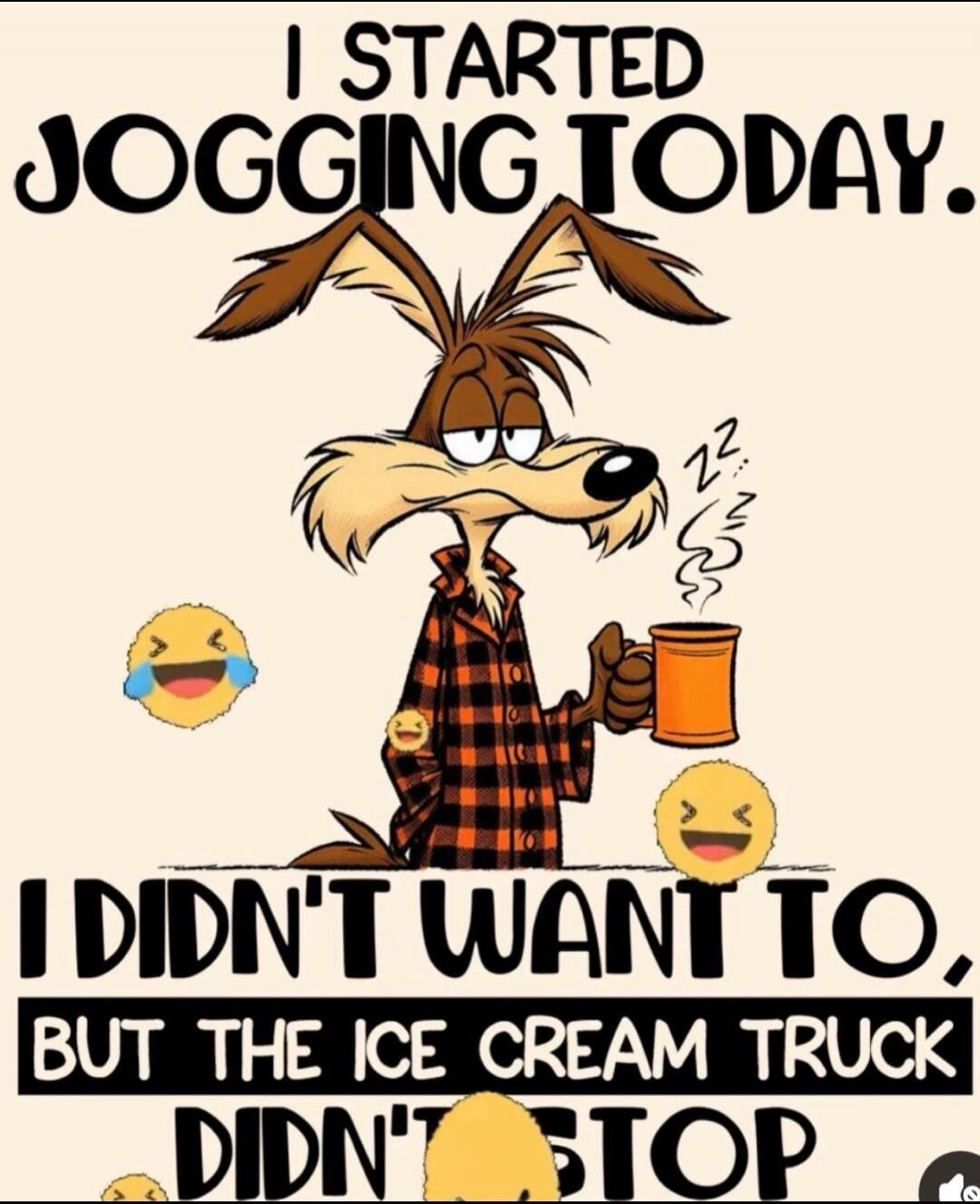I STARTED JOGGING TODAY. I DIDN'T WANT TO, BUT THE ICE CREAM TRUCK DIDN'T STOP