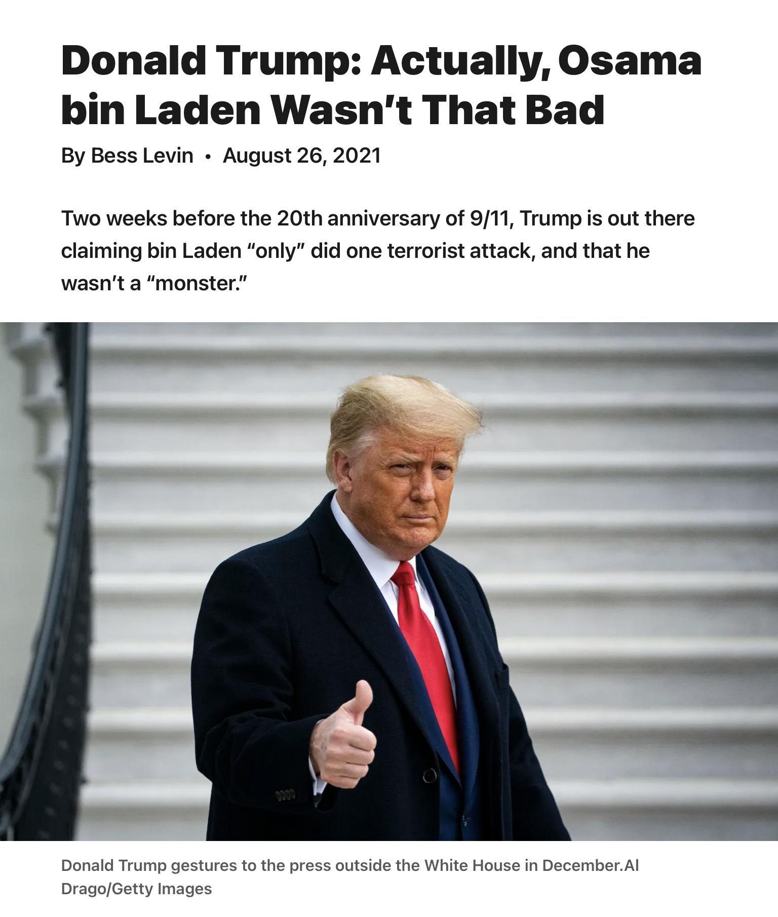 Donald Trump Actually Osama bin Laden Wasnt That Bad By Bess Levin August 26 2021 Two weeks before the 20th anniversary of 911 Trump is out there claiming bin Laden only did one terrorist attack and that he wasnt a monster Donald Trump gestures to the press outside the White House in DecemberAl DragoGetty Images